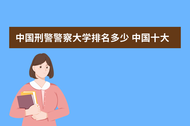 中国刑警警察大学排名多少 中国十大警察学院排名